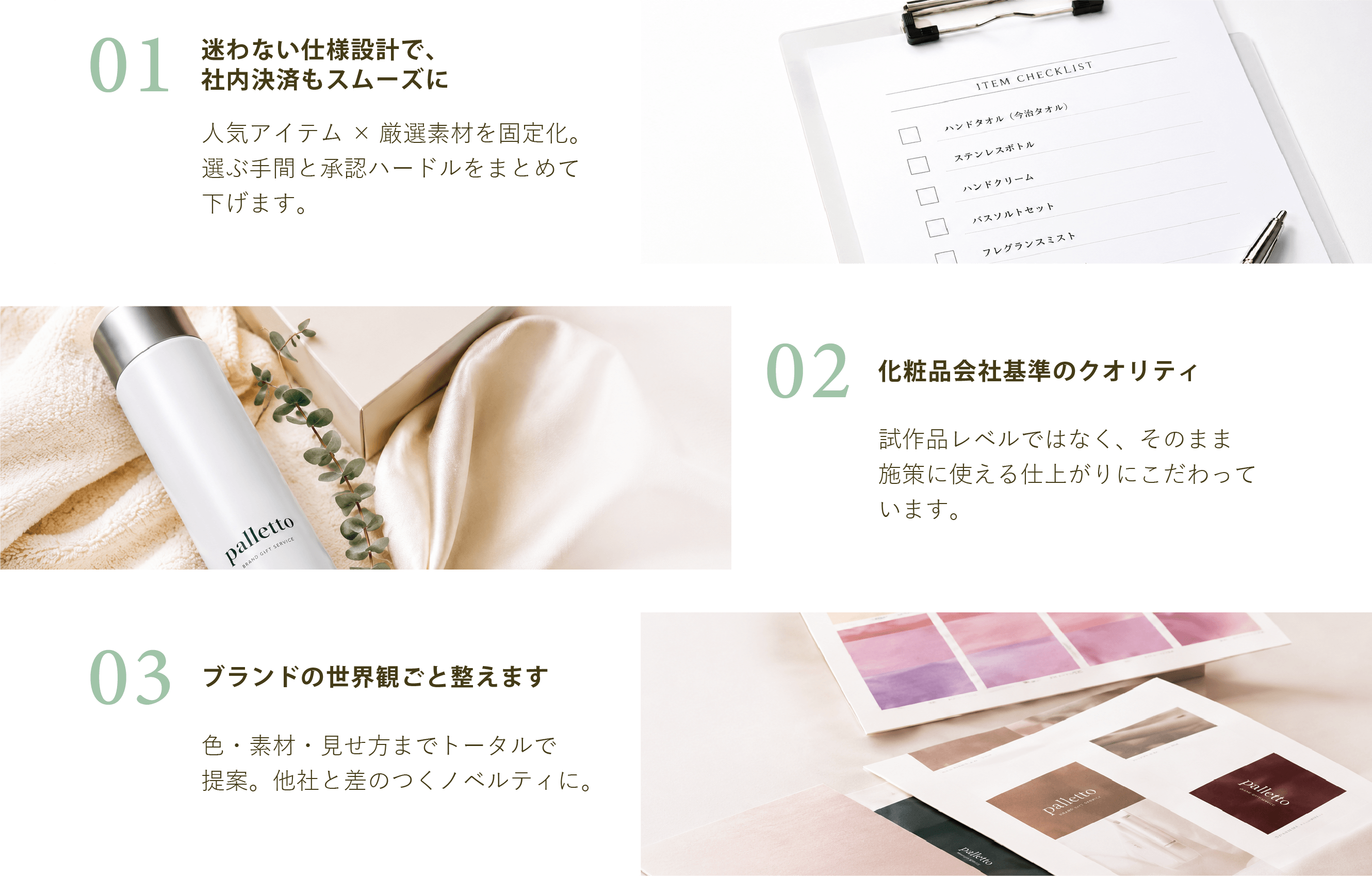 01 迷わない仕様設計で社内決済もスムーズに。人気アイテム×厳選素材を固定化。選ぶ手間と承認ハードルをまとめて下げます。02化粧品会社基準のクオリティ 試作品レベルではなく、そのまま施策に使える仕上がりにこだわっています。03ブランドの世界観ごと整えます。色・素材・見せ方までトータルで提案。他社と差のつくノベルティに。